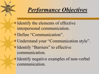Performance Objectives
Identify the elements of effective
interpersonal communication.
Define “Communication”.
Understand your “Communication style”.
Identify “Barriers” to effective
communication.
Identify negative examples of non-verbal
communication.
 