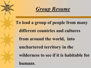 Group Resume
To lead a group of people from many
different countries and cultures
from around the world, into
unchartered territory in the
wilderness to see if it is habitable for
humans.
 