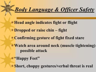 Body Language & Officer Safety
Head angle indicates fight or flight
Dropped or raise chin – fight
Confirming gesture of fight fixed stare
Watch area around neck (muscle tightening)
possible attack
“Happy Feet”
Short, choppy gestures/verbal threat is real
 