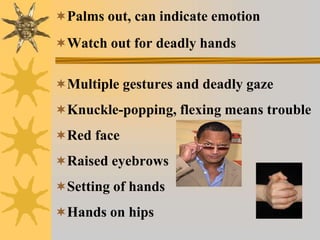 Palms out, can indicate emotion
Watch out for deadly hands
Multiple gestures and deadly gaze
Knuckle-popping, flexing means trouble
Red face
Raised eyebrows
Setting of hands
Hands on hips
 