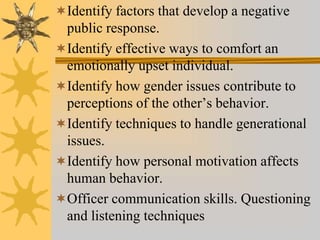 Identify factors that develop a negative
public response.
Identify effective ways to comfort an
emotionally upset individual.
Identify how gender issues contribute to
perceptions of the other’s behavior.
Identify techniques to handle generational
issues.
Identify how personal motivation affects
human behavior.
Officer communication skills. Questioning
and listening techniques
 