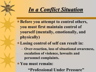 In a Conflict Situation
Before you attempt to control others,
you must first maintain control of
yourself (mentally, emotionally, and
physically)
Losing control of self can result in:
– Over-reaction, loss of situational awareness,
escalation of violence, lawsuits and
personnel complaints.
You must remain:
“Professional Under Pressure”
 