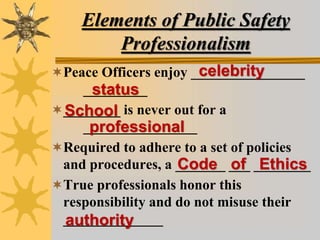 Elements of Public Safety
Professionalism
Peace Officers enjoy ________________
_________
________ is never out for a
________________
Required to adhere to a set of policies
and procedures, a _______ ___ ________
True professionals honor this
responsibility and do not misuse their
______________
celebrity
status
School
professional
Code of Ethics
authority
 