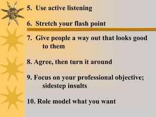 5. Use active listening
6. Stretch your flash point
7. Give people a way out that looks good
to them
8. Agree, then turn it around
9. Focus on your professional objective;
sidestep insults
10. Role model what you want
 