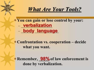 What Are Your Tools?
You can gain or lose control by your:
– _________________
– _______ _____________
Confrontation vs. cooperation – decide
what you want.
Remember, _____ of law enforcement is
done by verbalization.
verbalization
body language
98%
 