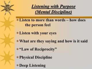 Listening with Purpose
(Mental Discipline)
Listen to more than words – how does
the person feel
Listen with your eyes
What are they saying and how is it said
“Law of Reciprocity”
Physical Discipline
Deep Listening
 