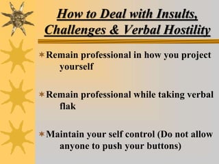 How to Deal with Insults,
Challenges & Verbal Hostility
Remain professional in how you project
yourself
Remain professional while taking verbal
flak
Maintain your self control (Do not allow
anyone to push your buttons)
 