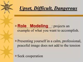 Upset, Difficult, Dangerous
______ ____________: projects an
example of what you want to accomplish.
Presenting yourself in a calm, professional,
peaceful image does not add to the tension
Seek cooperation
Role Modeling
 