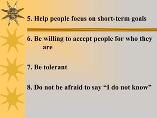5. Help people focus on short-term goals
6. Be willing to accept people for who they
are
7. Be tolerant
8. Do not be afraid to say “I do not know”
 