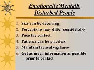 Emotionally/Mentally
Disturbed People
1. Size can be deceiving
2. Perceptions may differ considerably
3. Pace the contact
4. Patience can be priceless
5. Maintain tactical vigilance
6. Get as much information as possible
prior to contact
 