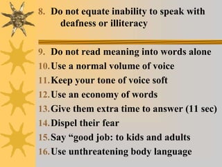 8. Do not equate inability to speak with
deafness or illiteracy
9. Do not read meaning into words alone
10.Use a normal volume of voice
11.Keep your tone of voice soft
12.Use an economy of words
13.Give them extra time to answer (11 sec)
14.Dispel their fear
15.Say “good job: to kids and adults
16.Use unthreatening body language
 