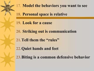 17. Model the behaviors you want to see
18. Personal space is relative
19. Look for a cause
20. Striking out is communication
21.Tell them the “rules”
22.Quiet hands and feet
23.Biting is a common defensive behavior
 