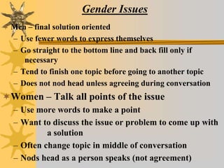 Gender Issues
 Men – final solution oriented
– Use fewer words to express themselves
– Go straight to the bottom line and back fill only if
necessary
– Tend to finish one topic before going to another topic
– Does not nod head unless agreeing during conversation
Women – Talk all points of the issue
– Use more words to make a point
– Want to discuss the issue or problem to come up with
a solution
– Often change topic in middle of conversation
– Nods head as a person speaks (not agreement)
 