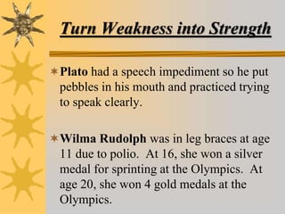 Turn Weakness into Strength
Plato had a speech impediment so he put
pebbles in his mouth and practiced trying
to speak clearly.
Wilma Rudolph was in leg braces at age
11 due to polio. At 16, she won a silver
medal for sprinting at the Olympics. At
age 20, she won 4 gold medals at the
Olympics.
 