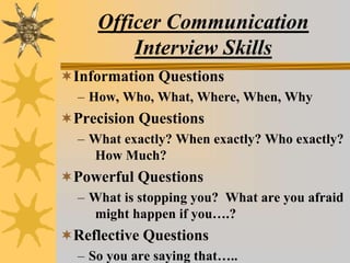 Officer Communication
Interview Skills
Information Questions
– How, Who, What, Where, When, Why
Precision Questions
– What exactly? When exactly? Who exactly?
How Much?
Powerful Questions
– What is stopping you? What are you afraid
might happen if you….?
Reflective Questions
– So you are saying that…..
 