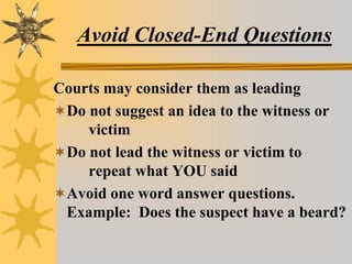Avoid Closed-End Questions
Courts may consider them as leading
Do not suggest an idea to the witness or
victim
Do not lead the witness or victim to
repeat what YOU said
Avoid one word answer questions.
Example: Does the suspect have a beard?
 