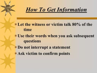 How To Get Information
Let the witness or victim talk 80% of the
time
Use their words when you ask subsequent
questions
Do not interrupt a statement
Ask victim to confirm points
 