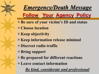 Emergency/Death Message
_____ ____ ______ _____
Be sure of your victim’s ID and status
Choose location
Keep objectivity
Keep information release minimal
Discreet radio traffic
Bring support
Be prepared for different reactions
Leave contact information
Be kind, considerate and professional
Follow Your Agency Policy
 