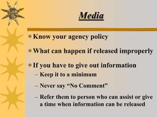 Media
Know your agency policy
What can happen if released improperly
If you have to give out information
– Keep it to a minimum
– Never say “No Comment”
– Refer them to person who can assist or give
a time when information can be released
 