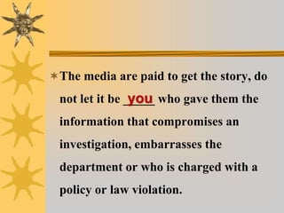 The media are paid to get the story, do
not let it be _____ who gave them the
information that compromises an
investigation, embarrasses the
department or who is charged with a
policy or law violation.
you
 