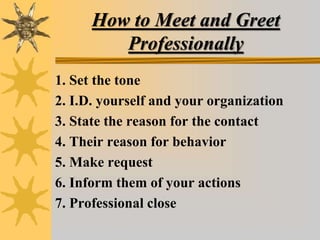 How to Meet and Greet
Professionally
1. Set the tone
2. I.D. yourself and your organization
3. State the reason for the contact
4. Their reason for behavior
5. Make request
6. Inform them of your actions
7. Professional close
 