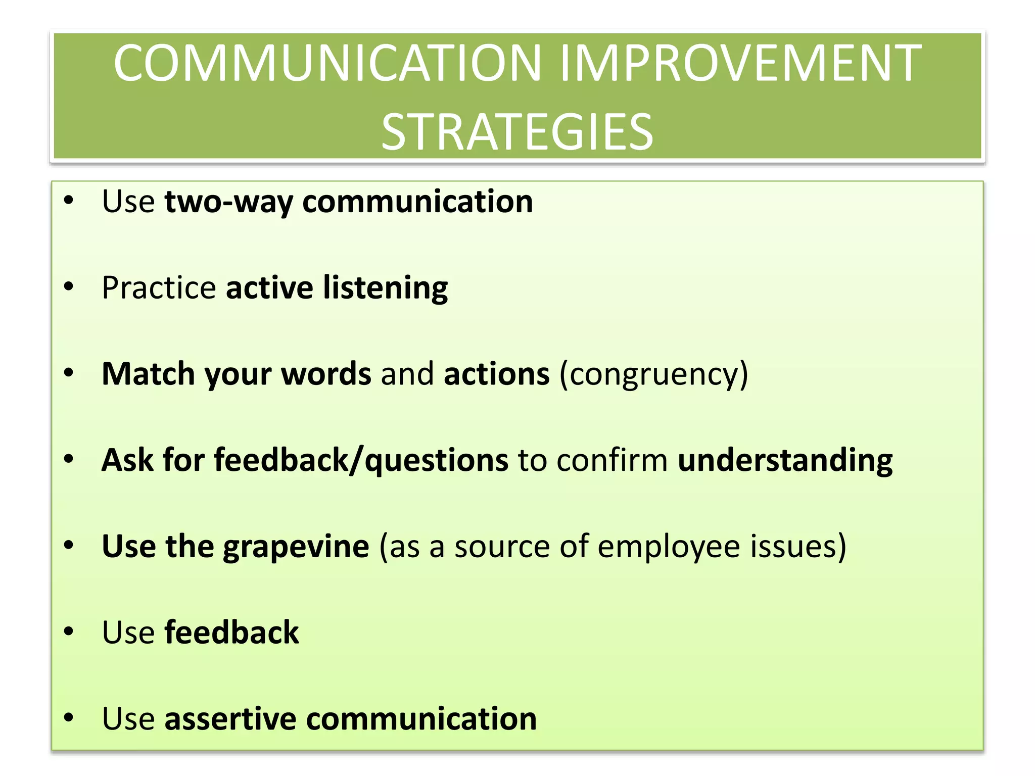 COMMUNICATION IMPROVEMENT 
STRATEGIES 
• Use two-way communication 
• Practice active listening 
• Match your words and actions (congruency) 
• Ask for feedback/questions to confirm understanding 
• Use the grapevine (as a source of employee issues) 
• Use feedback 
• Use assertive communication 
 