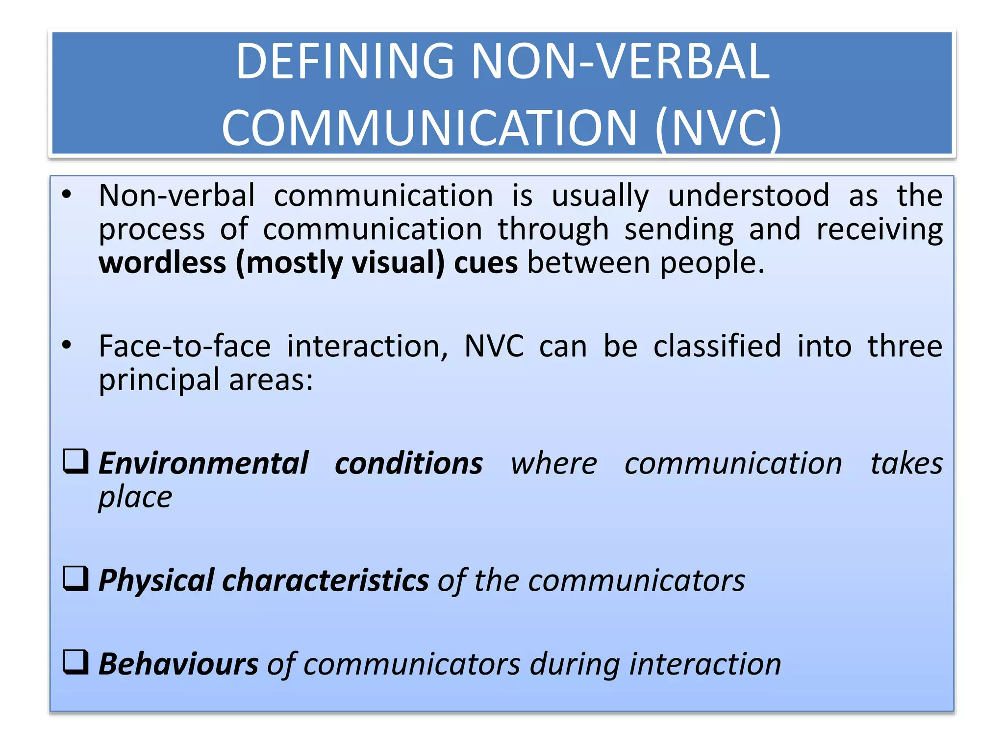 DEFINING NON-VERBAL 
COMMUNICATION (NVC) 
• Non-verbal communication is usually understood as the 
process of communication through sending and receiving 
wordless (mostly visual) cues between people. 
• Face-to-face interaction, NVC can be classified into three 
principal areas: 
 Environmental conditions where communication takes 
place 
 Physical characteristics of the communicators 
 Behaviours of communicators during interaction 
 