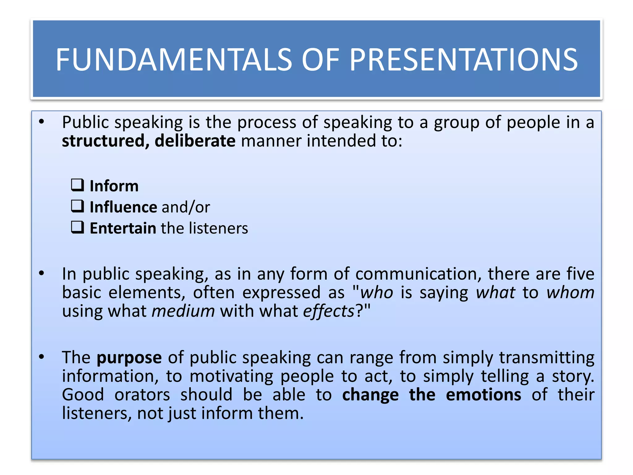 FUNDAMENTALS OF PRESENTATIONS 
• Public speaking is the process of speaking to a group of people in a 
structured, deliberate manner intended to: 
 Inform 
 Influence and/or 
 Entertain the listeners 
• In public speaking, as in any form of communication, there are five 
basic elements, often expressed as "who is saying what to whom 
using what medium with what effects?" 
• The purpose of public speaking can range from simply transmitting 
information, to motivating people to act, to simply telling a story. 
Good orators should be able to change the emotions of their 
listeners, not just inform them. 
 