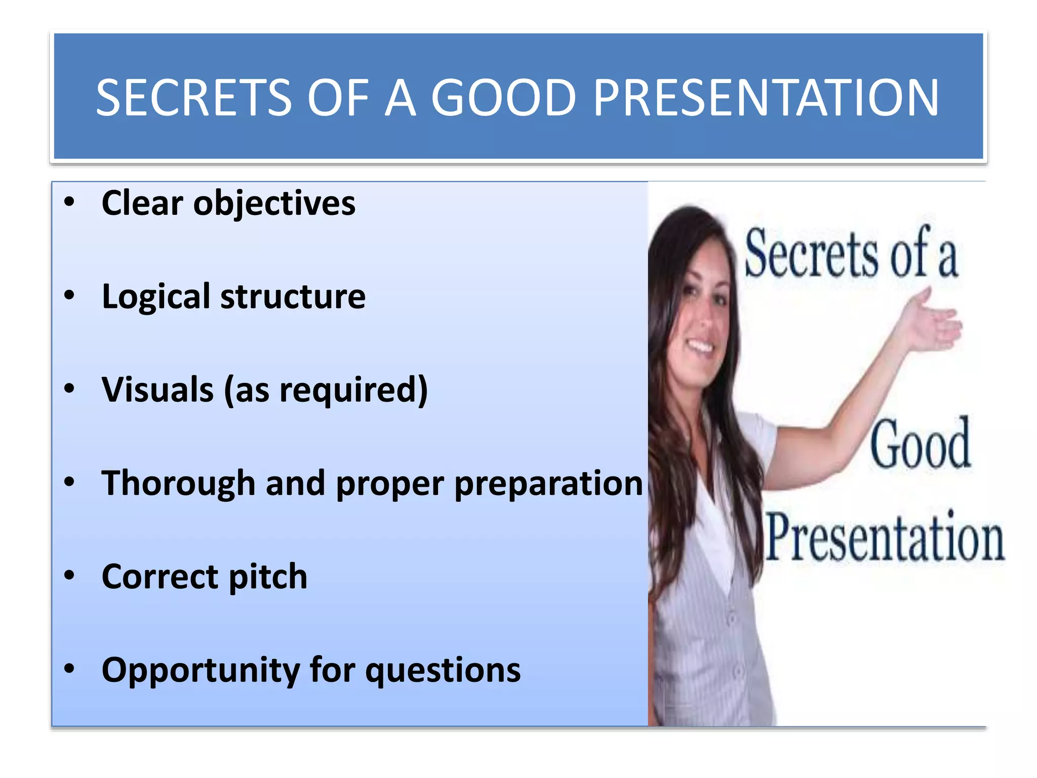 SECRETS OF A GOOD PRESENTATION 
• Clear objectives 
• Logical structure 
• Visuals (as required) 
• Thorough and proper preparation 
• Correct pitch 
• Opportunity for questions 
 