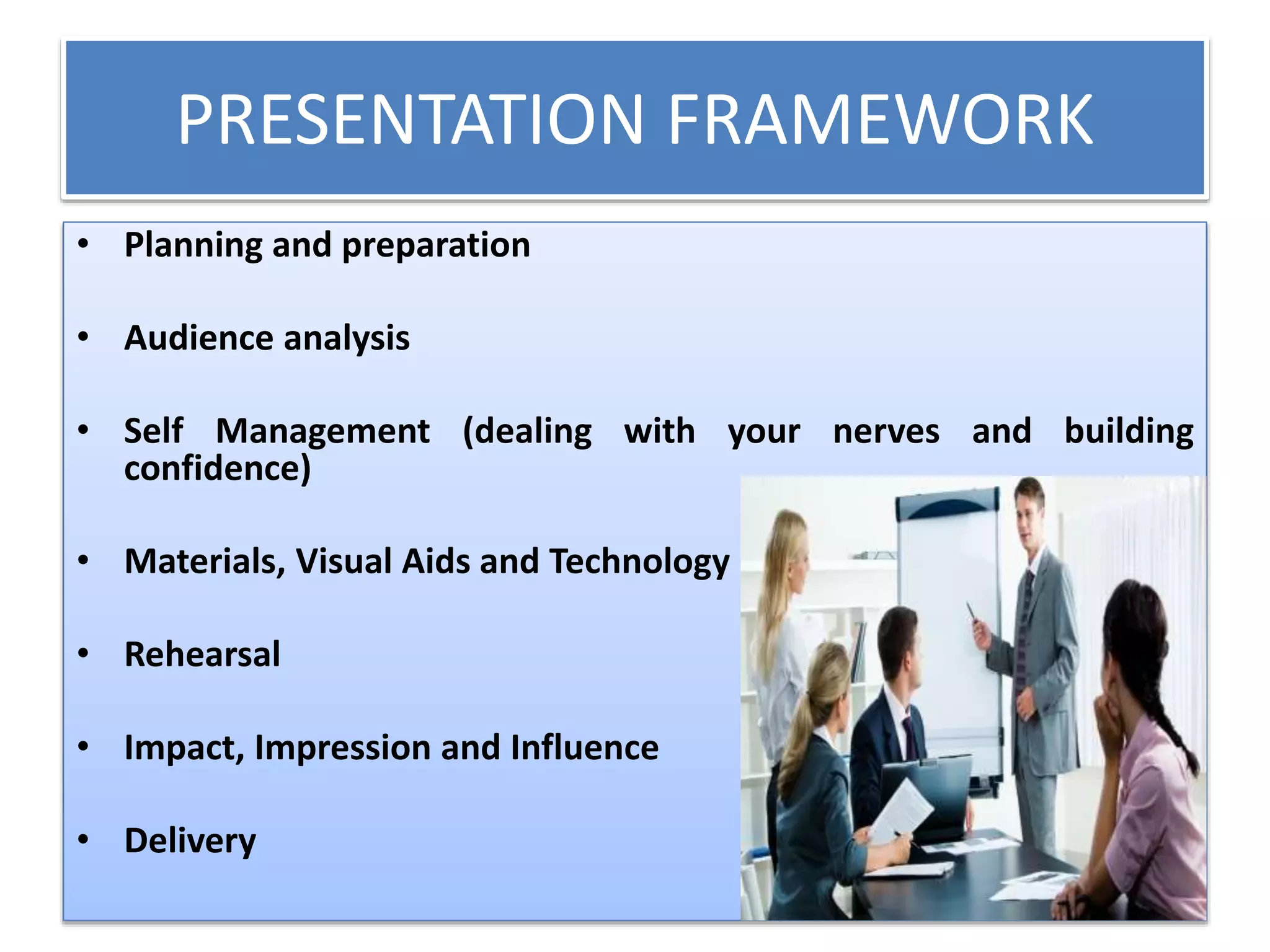 PRESENTATION FRAMEWORK 
• Planning and preparation 
• Audience analysis 
• Self Management (dealing with your nerves and building 
confidence) 
• Materials, Visual Aids and Technology 
• Rehearsal 
• Impact, Impression and Influence 
• Delivery 
 