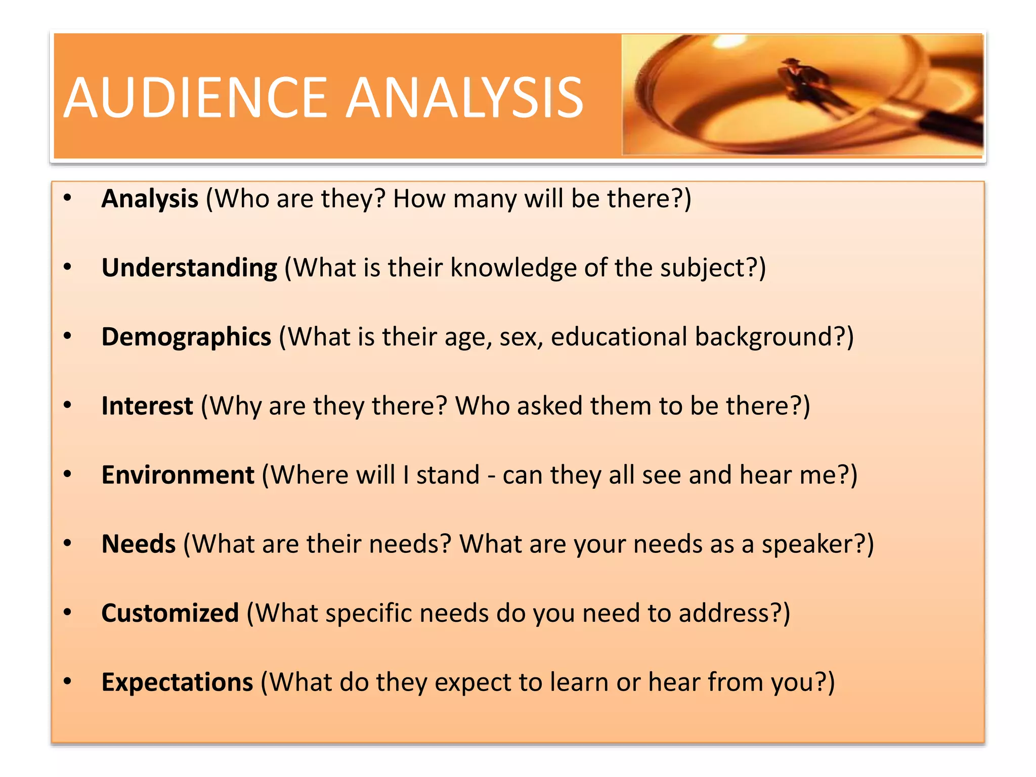 AUDIENCE ANALYSIS 
• Analysis (Who are they? How many will be there?) 
• Understanding (What is their knowledge of the subject?) 
• Demographics (What is their age, sex, educational background?) 
• Interest (Why are they there? Who asked them to be there?) 
• Environment (Where will I stand - can they all see and hear me?) 
• Needs (What are their needs? What are your needs as a speaker?) 
• Customized (What specific needs do you need to address?) 
• Expectations (What do they expect to learn or hear from you?) 
 