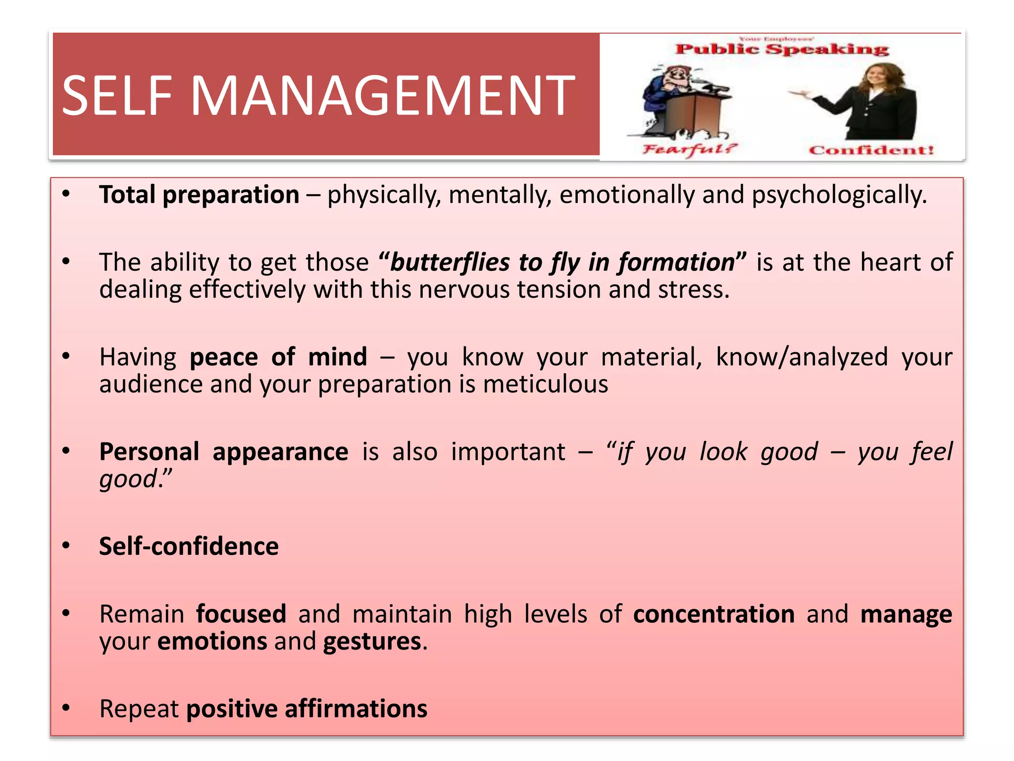 SELF MANAGEMENT 
• Total preparation – physically, mentally, emotionally and psychologically. 
• The ability to get those “butterflies to fly in formation” is at the heart of 
dealing effectively with this nervous tension and stress. 
• Having peace of mind – you know your material, know/analyzed your 
audience and your preparation is meticulous 
• Personal appearance is also important – “if you look good – you feel 
good.” 
• Self-confidence 
• Remain focused and maintain high levels of concentration and manage 
your emotions and gestures. 
• Repeat positive affirmations 
 