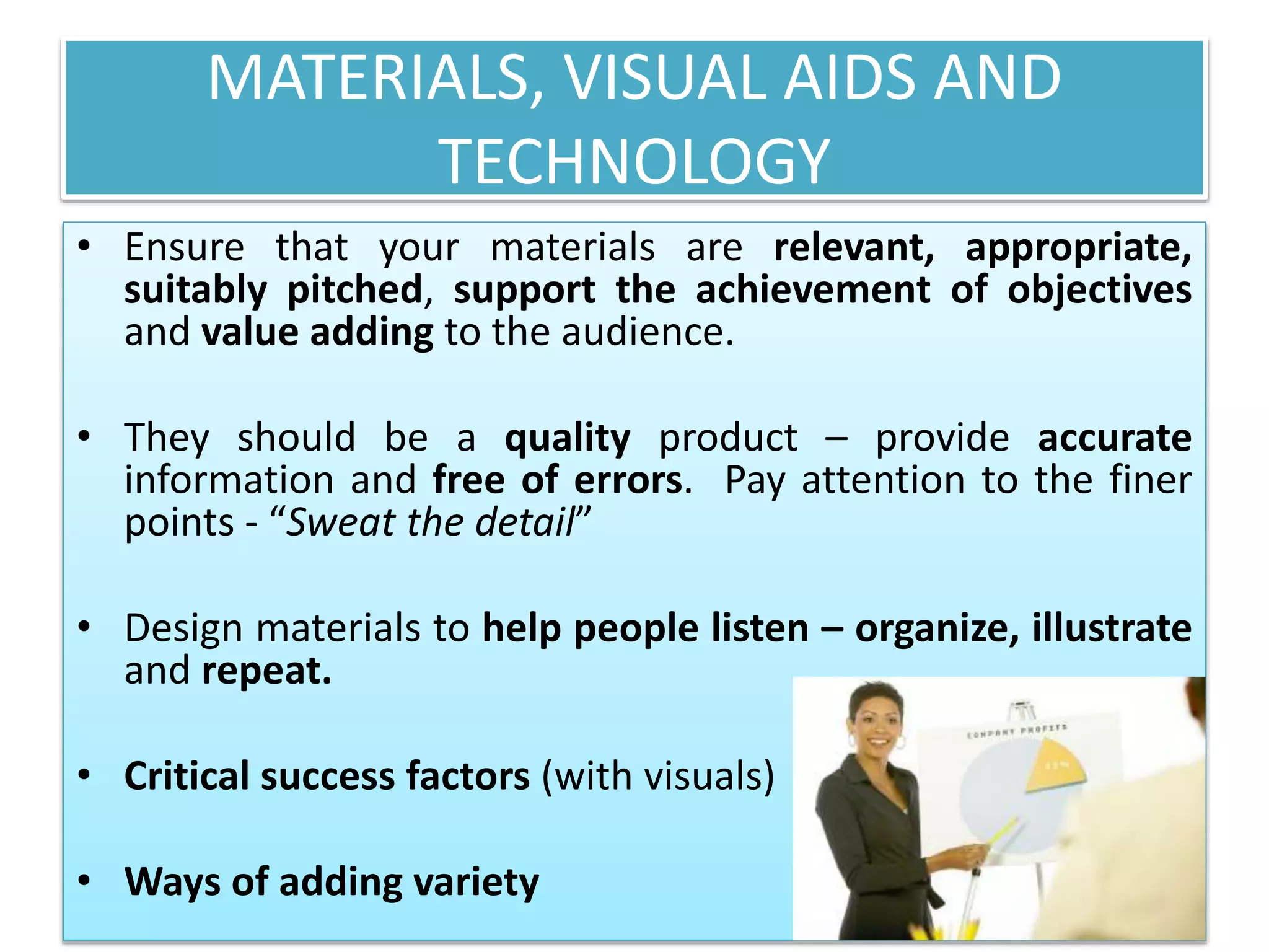 MATERIALS, VISUAL AIDS AND 
TECHNOLOGY 
• Ensure that your materials are relevant, appropriate, 
suitably pitched, support the achievement of objectives 
and value adding to the audience. 
• They should be a quality product – provide accurate 
information and free of errors. Pay attention to the finer 
points - “Sweat the detail” 
• Design materials to help people listen – organize, illustrate 
and repeat. 
• Critical success factors (with visuals) 
• Ways of adding variety 
 