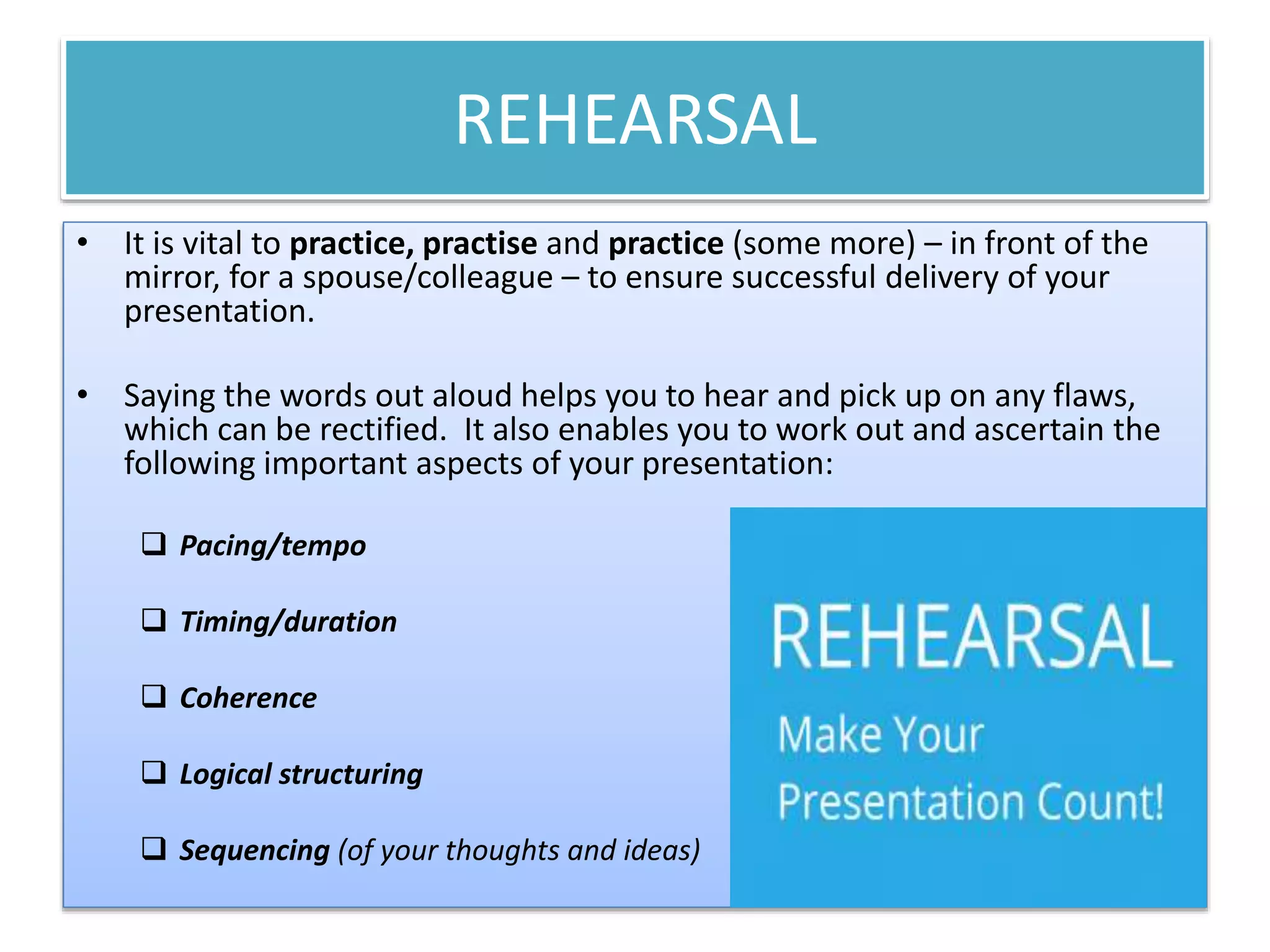 REHEARSAL 
• It is vital to practice, practise and practice (some more) – in front of the 
mirror, for a spouse/colleague – to ensure successful delivery of your 
presentation. 
• Saying the words out aloud helps you to hear and pick up on any flaws, 
which can be rectified. It also enables you to work out and ascertain the 
following important aspects of your presentation: 
 Pacing/tempo 
 Timing/duration 
 Coherence 
 Logical structuring 
 Sequencing (of your thoughts and ideas) 
 