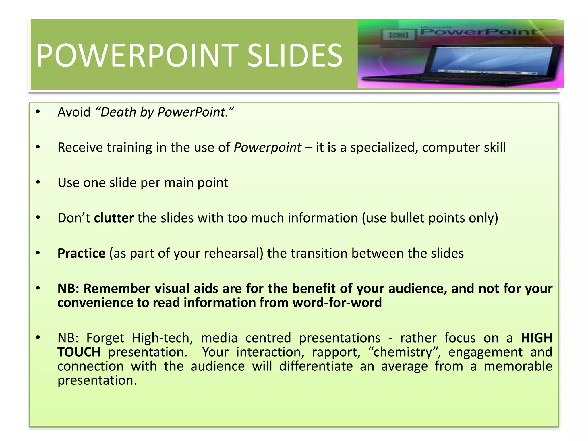 POWERPOINT SLIDES 
• Avoid “Death by PowerPoint.” 
• Receive training in the use of Powerpoint – it is a specialized, computer skill 
• Use one slide per main point 
• Don’t clutter the slides with too much information (use bullet points only) 
• Practice (as part of your rehearsal) the transition between the slides 
• NB: Remember visual aids are for the benefit of your audience, and not for your 
convenience to read information from word-for-word 
• NB: Forget High-tech, media centred presentations - rather focus on a HIGH 
TOUCH presentation. Your interaction, rapport, “chemistry”, engagement and 
connection with the audience will differentiate an average from a memorable 
presentation. 
 