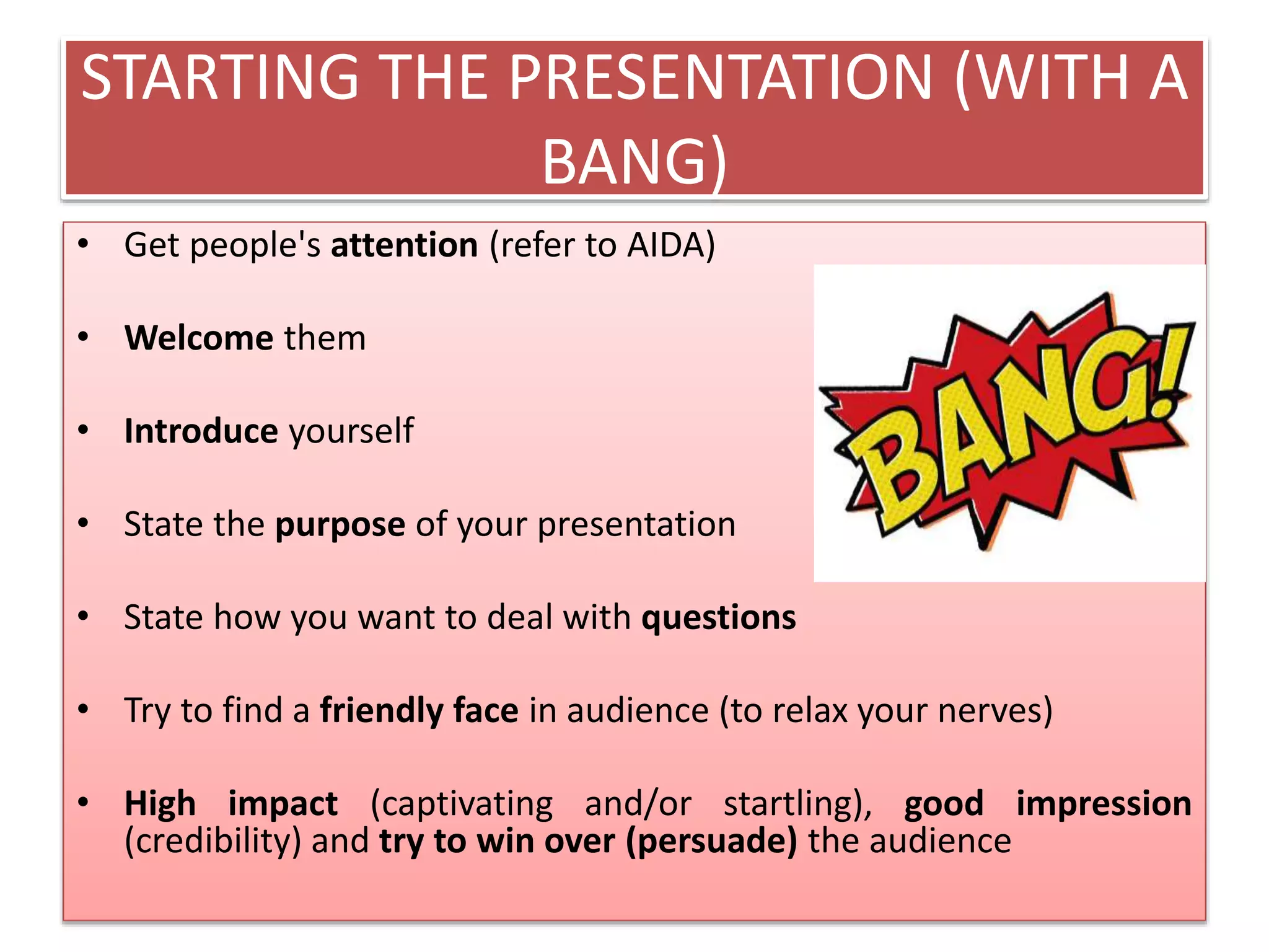 STARTING THE PRESENTATION (WITH A 
BANG) 
• Get people's attention (refer to AIDA) 
• Welcome them 
• Introduce yourself 
• State the purpose of your presentation 
• State how you want to deal with questions 
• Try to find a friendly face in audience (to relax your nerves) 
• High impact (captivating and/or startling), good impression 
(credibility) and try to win over (persuade) the audience 
 
