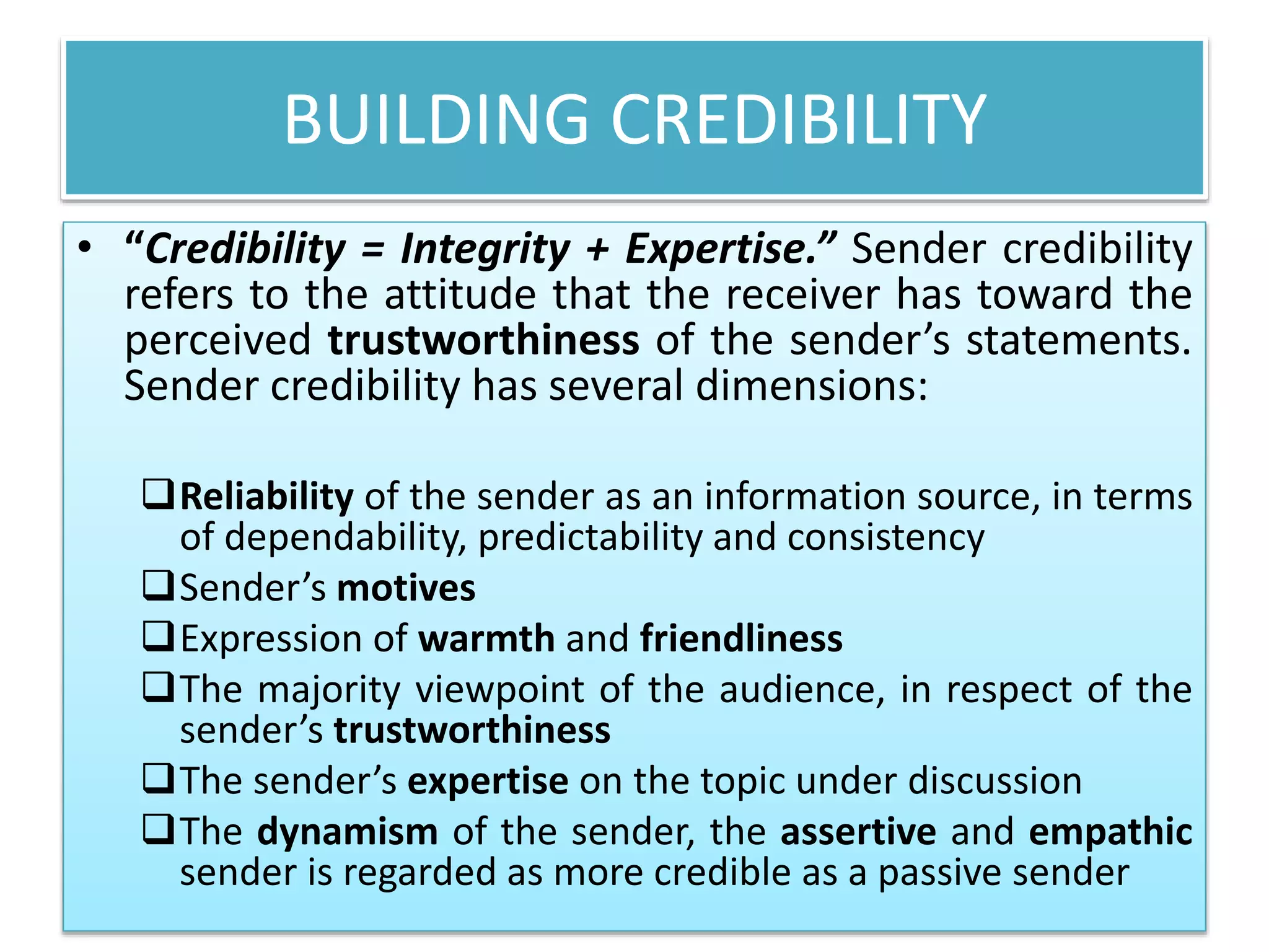 BUILDING CREDIBILITY 
• “Credibility = Integrity + Expertise.” Sender credibility 
refers to the attitude that the receiver has toward the 
perceived trustworthiness of the sender’s statements. 
Sender credibility has several dimensions: 
Reliability of the sender as an information source, in terms 
of dependability, predictability and consistency 
Sender’s motives 
Expression of warmth and friendliness 
The majority viewpoint of the audience, in respect of the 
sender’s trustworthiness 
The sender’s expertise on the topic under discussion 
The dynamism of the sender, the assertive and empathic 
sender is regarded as more credible as a passive sender 
 