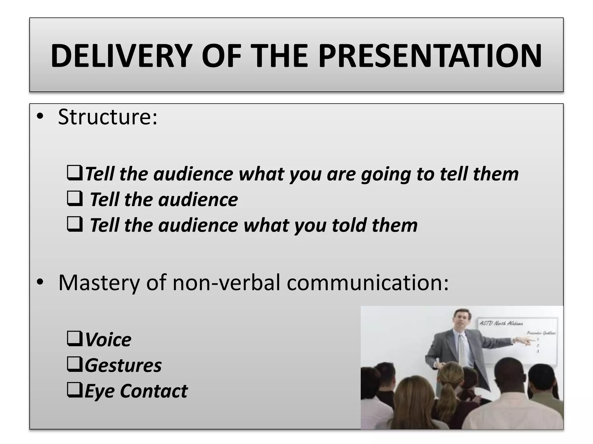 DELIVERY OF THE PRESENTATION 
• Structure: 
Tell the audience what you are going to tell them 
 Tell the audience 
 Tell the audience what you told them 
• Mastery of non-verbal communication: 
Voice 
Gestures 
Eye Contact 
 