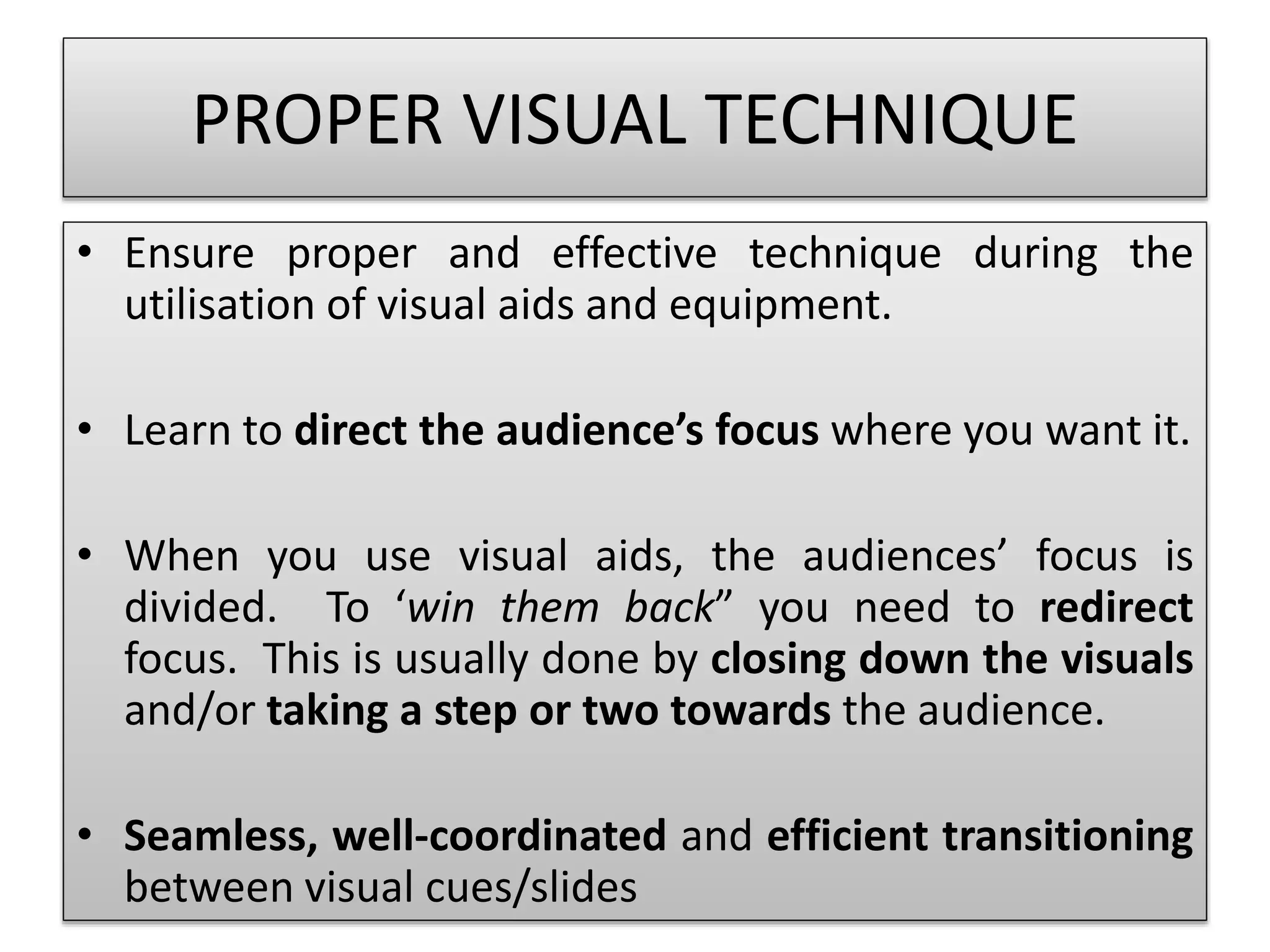 PROPER VISUAL TECHNIQUE 
• Ensure proper and effective technique during the 
utilisation of visual aids and equipment. 
• Learn to direct the audience’s focus where you want it. 
• When you use visual aids, the audiences’ focus is 
divided. To ‘win them back” you need to redirect 
focus. This is usually done by closing down the visuals 
and/or taking a step or two towards the audience. 
• Seamless, well-coordinated and efficient transitioning 
between visual cues/slides 
 