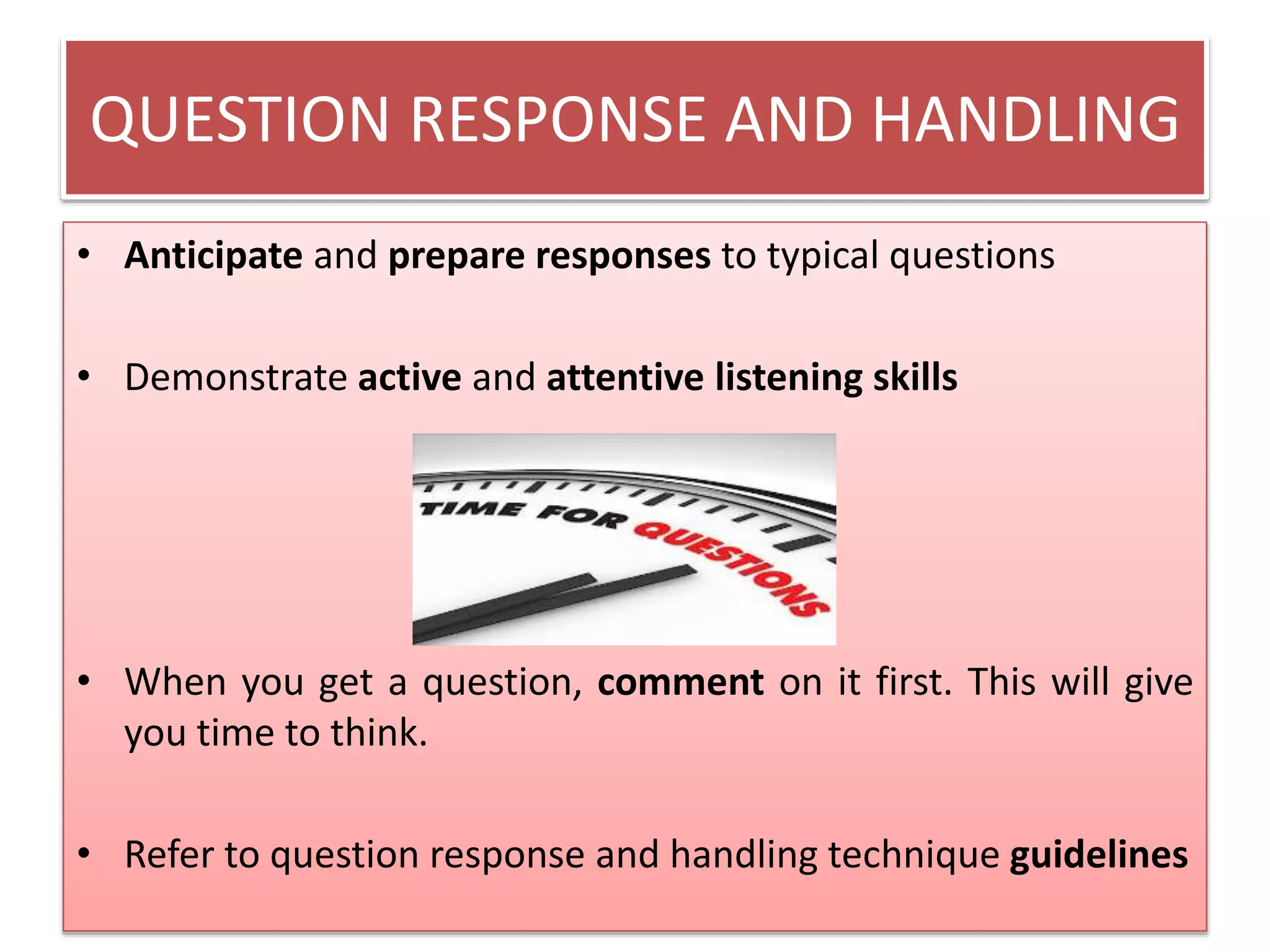 QUESTION RESPONSE AND HANDLING 
• Anticipate and prepare responses to typical questions 
• Demonstrate active and attentive listening skills 
• When you get a question, comment on it first. This will give 
you time to think. 
• Refer to question response and handling technique guidelines 
 