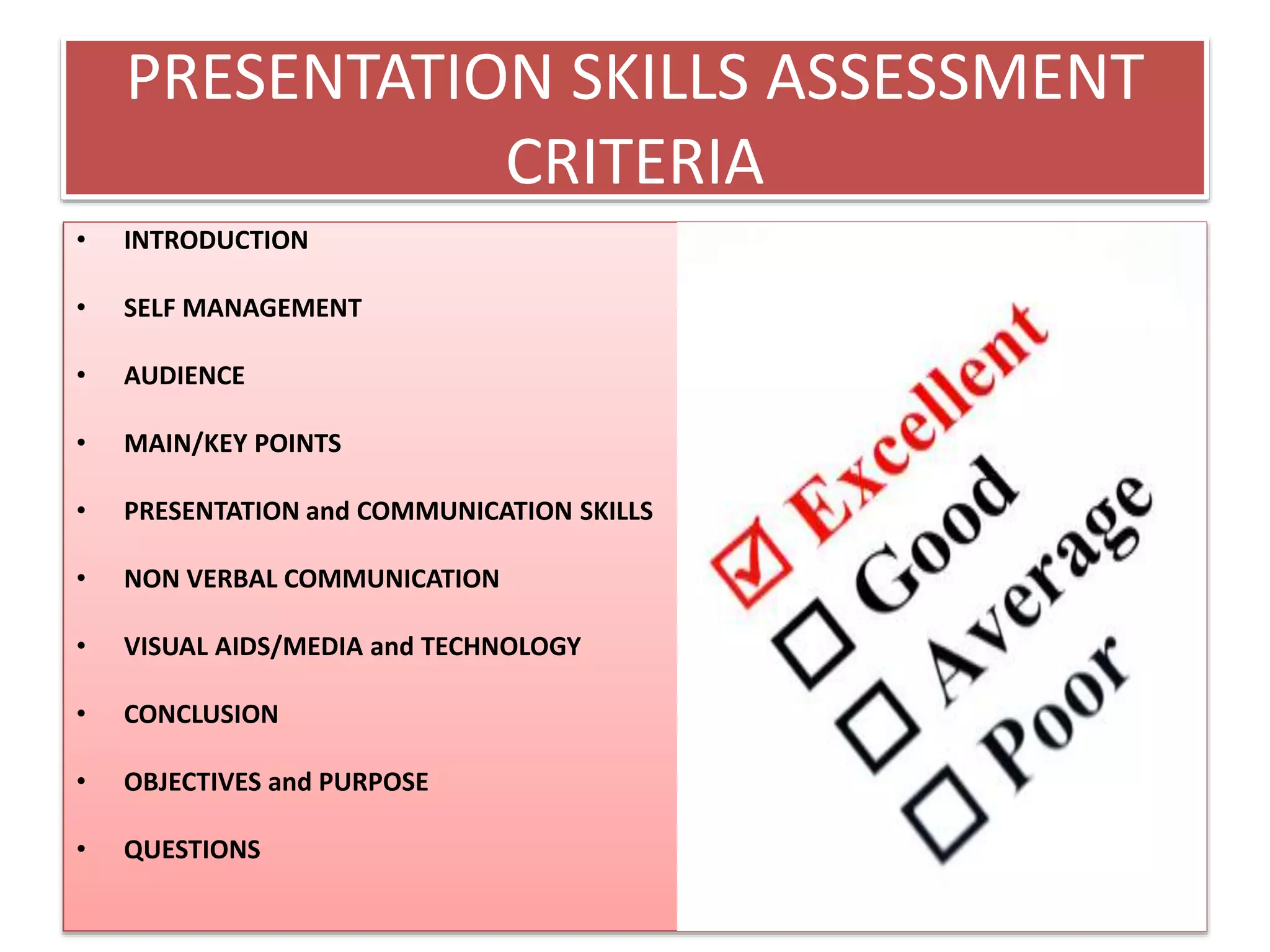 PRESENTATION SKILLS ASSESSMENT 
CRITERIA 
• INTRODUCTION 
• SELF MANAGEMENT 
• AUDIENCE 
• MAIN/KEY POINTS 
• PRESENTATION and COMMUNICATION SKILLS 
• NON VERBAL COMMUNICATION 
• VISUAL AIDS/MEDIA and TECHNOLOGY 
• CONCLUSION 
• OBJECTIVES and PURPOSE 
• QUESTIONS 
 