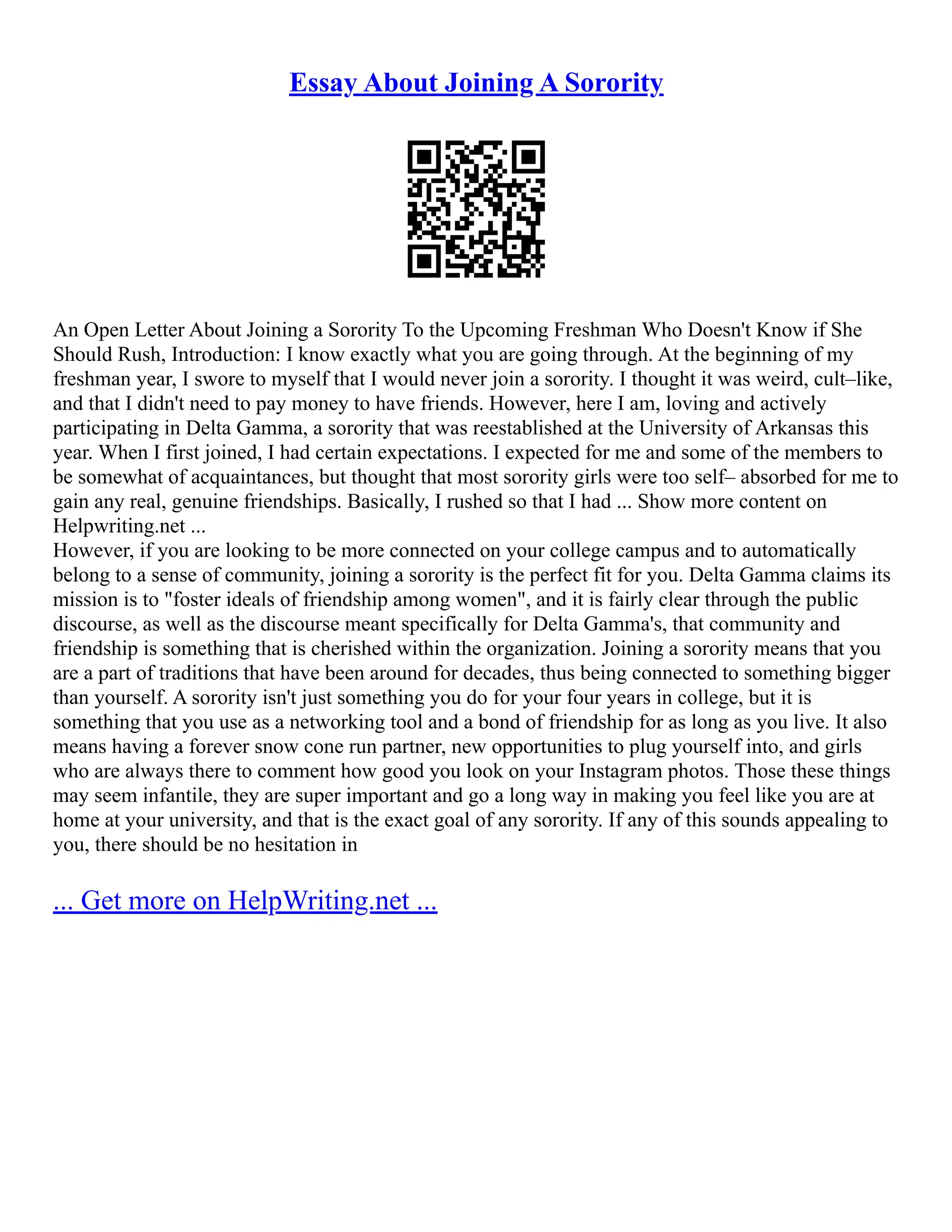 Essay About Joining A Sorority
An Open Letter About Joining a Sorority To the Upcoming Freshman Who Doesn't Know if She
Should Rush, Introduction: I know exactly what you are going through. At the beginning of my
freshman year, I swore to myself that I would never join a sorority. I thought it was weird, cult–like,
and that I didn't need to pay money to have friends. However, here I am, loving and actively
participating in Delta Gamma, a sorority that was reestablished at the University of Arkansas this
year. When I first joined, I had certain expectations. I expected for me and some of the members to
be somewhat of acquaintances, but thought that most sorority girls were too self– absorbed for me to
gain any real, genuine friendships. Basically, I rushed so that I had ... Show more content on
Helpwriting.net ...
However, if you are looking to be more connected on your college campus and to automatically
belong to a sense of community, joining a sorority is the perfect fit for you. Delta Gamma claims its
mission is to "foster ideals of friendship among women", and it is fairly clear through the public
discourse, as well as the discourse meant specifically for Delta Gamma's, that community and
friendship is something that is cherished within the organization. Joining a sorority means that you
are a part of traditions that have been around for decades, thus being connected to something bigger
than yourself. A sorority isn't just something you do for your four years in college, but it is
something that you use as a networking tool and a bond of friendship for as long as you live. It also
means having a forever snow cone run partner, new opportunities to plug yourself into, and girls
who are always there to comment how good you look on your Instagram photos. Those these things
may seem infantile, they are super important and go a long way in making you feel like you are at
home at your university, and that is the exact goal of any sorority. If any of this sounds appealing to
you, there should be no hesitation in
... Get more on HelpWriting.net ...
 