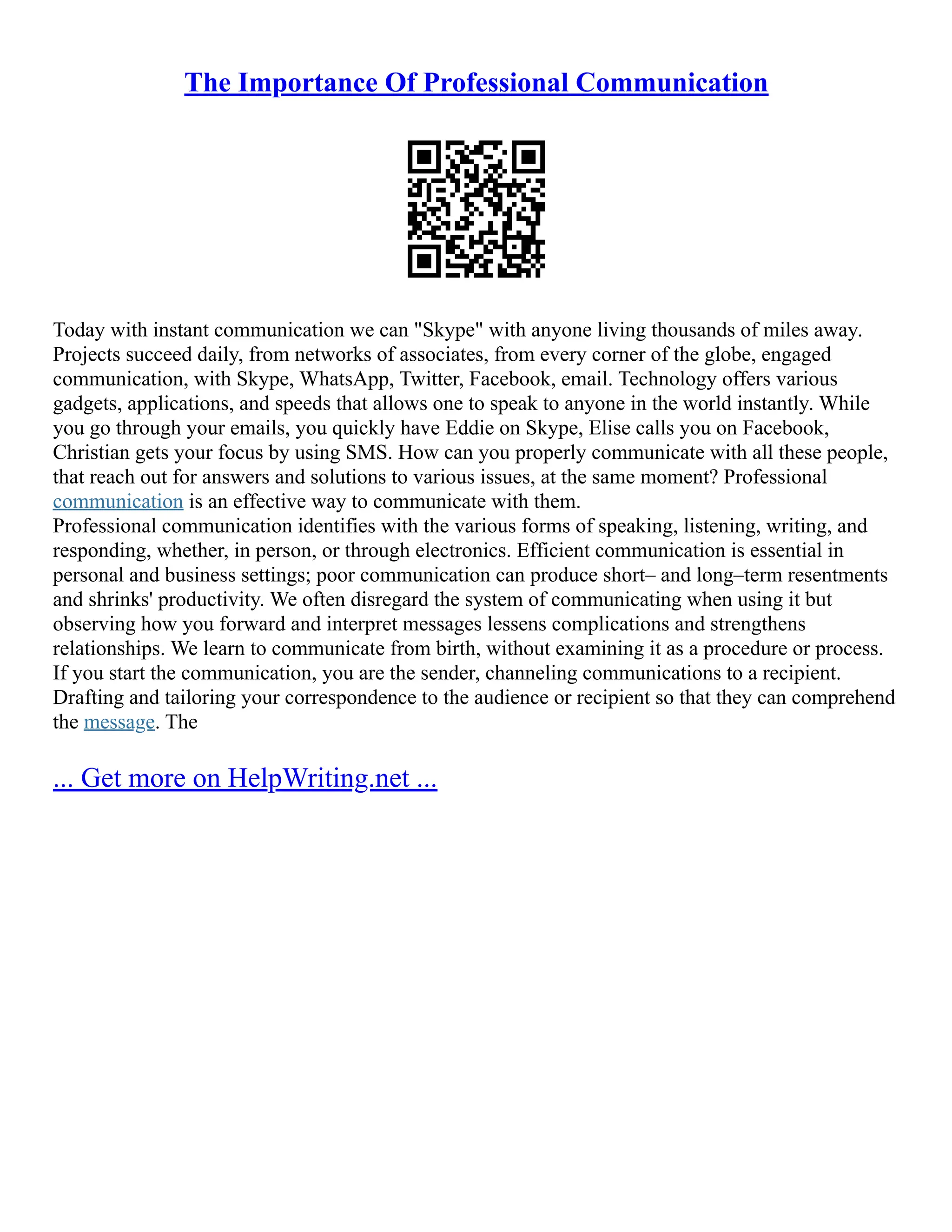 The Importance Of Professional Communication
Today with instant communication we can "Skype" with anyone living thousands of miles away.
Projects succeed daily, from networks of associates, from every corner of the globe, engaged
communication, with Skype, WhatsApp, Twitter, Facebook, email. Technology offers various
gadgets, applications, and speeds that allows one to speak to anyone in the world instantly. While
you go through your emails, you quickly have Eddie on Skype, Elise calls you on Facebook,
Christian gets your focus by using SMS. How can you properly communicate with all these people,
that reach out for answers and solutions to various issues, at the same moment? Professional
communication is an effective way to communicate with them.
Professional communication identifies with the various forms of speaking, listening, writing, and
responding, whether, in person, or through electronics. Efficient communication is essential in
personal and business settings; poor communication can produce short– and long–term resentments
and shrinks' productivity. We often disregard the system of communicating when using it but
observing how you forward and interpret messages lessens complications and strengthens
relationships. We learn to communicate from birth, without examining it as a procedure or process.
If you start the communication, you are the sender, channeling communications to a recipient.
Drafting and tailoring your correspondence to the audience or recipient so that they can comprehend
the message. The
... Get more on HelpWriting.net ...
 