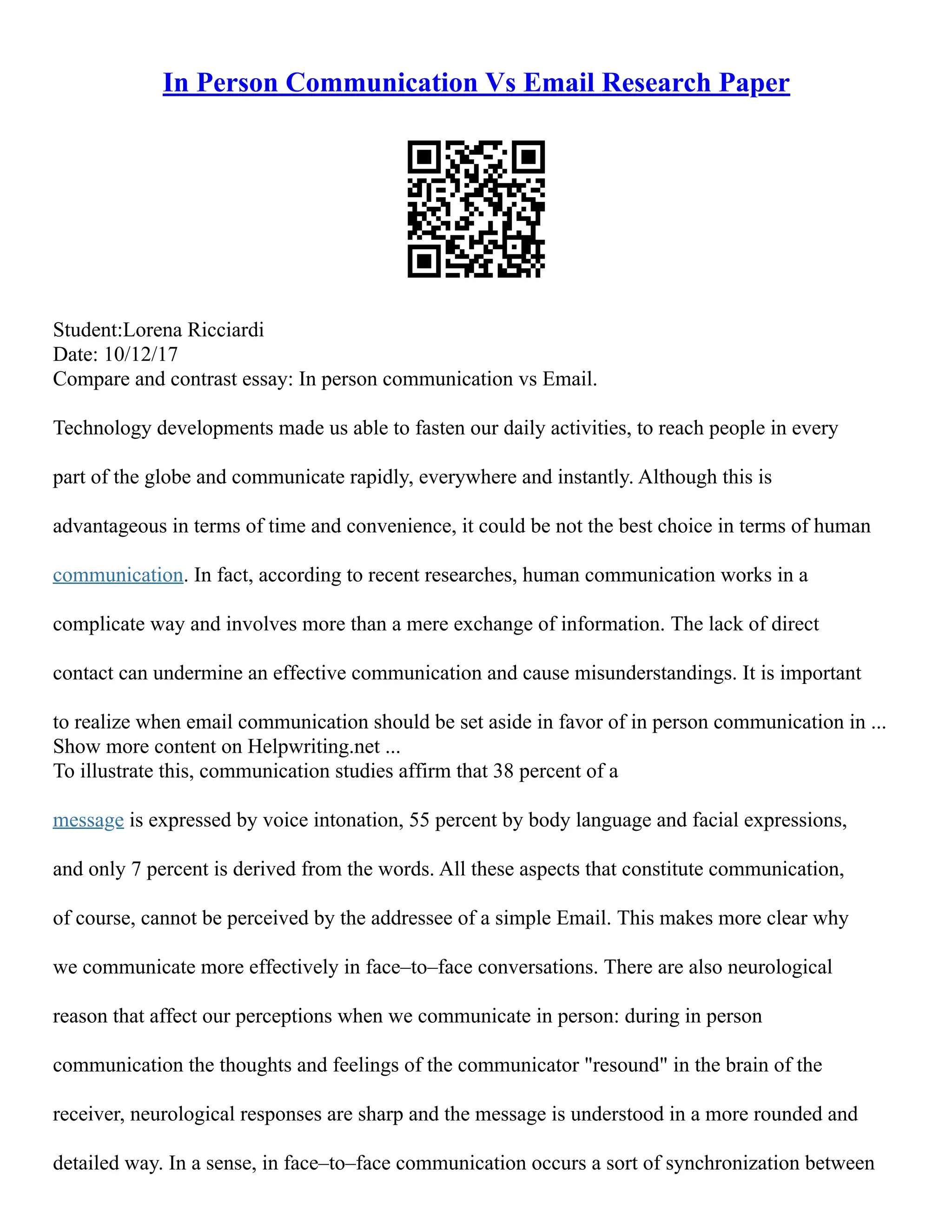 In Person Communication Vs Email Research Paper
Student:Lorena Ricciardi
Date: 10/12/17
Compare and contrast essay: In person communication vs Email.
Technology developments made us able to fasten our daily activities, to reach people in every
part of the globe and communicate rapidly, everywhere and instantly. Although this is
advantageous in terms of time and convenience, it could be not the best choice in terms of human
communication. In fact, according to recent researches, human communication works in a
complicate way and involves more than a mere exchange of information. The lack of direct
contact can undermine an effective communication and cause misunderstandings. It is important
to realize when email communication should be set aside in favor of in person communication in ...
Show more content on Helpwriting.net ...
To illustrate this, communication studies affirm that 38 percent of a
message is expressed by voice intonation, 55 percent by body language and facial expressions,
and only 7 percent is derived from the words. All these aspects that constitute communication,
of course, cannot be perceived by the addressee of a simple Email. This makes more clear why
we communicate more effectively in face–to–face conversations. There are also neurological
reason that affect our perceptions when we communicate in person: during in person
communication the thoughts and feelings of the communicator "resound" in the brain of the
receiver, neurological responses are sharp and the message is understood in a more rounded and
detailed way. In a sense, in face–to–face communication occurs a sort of synchronization between
 