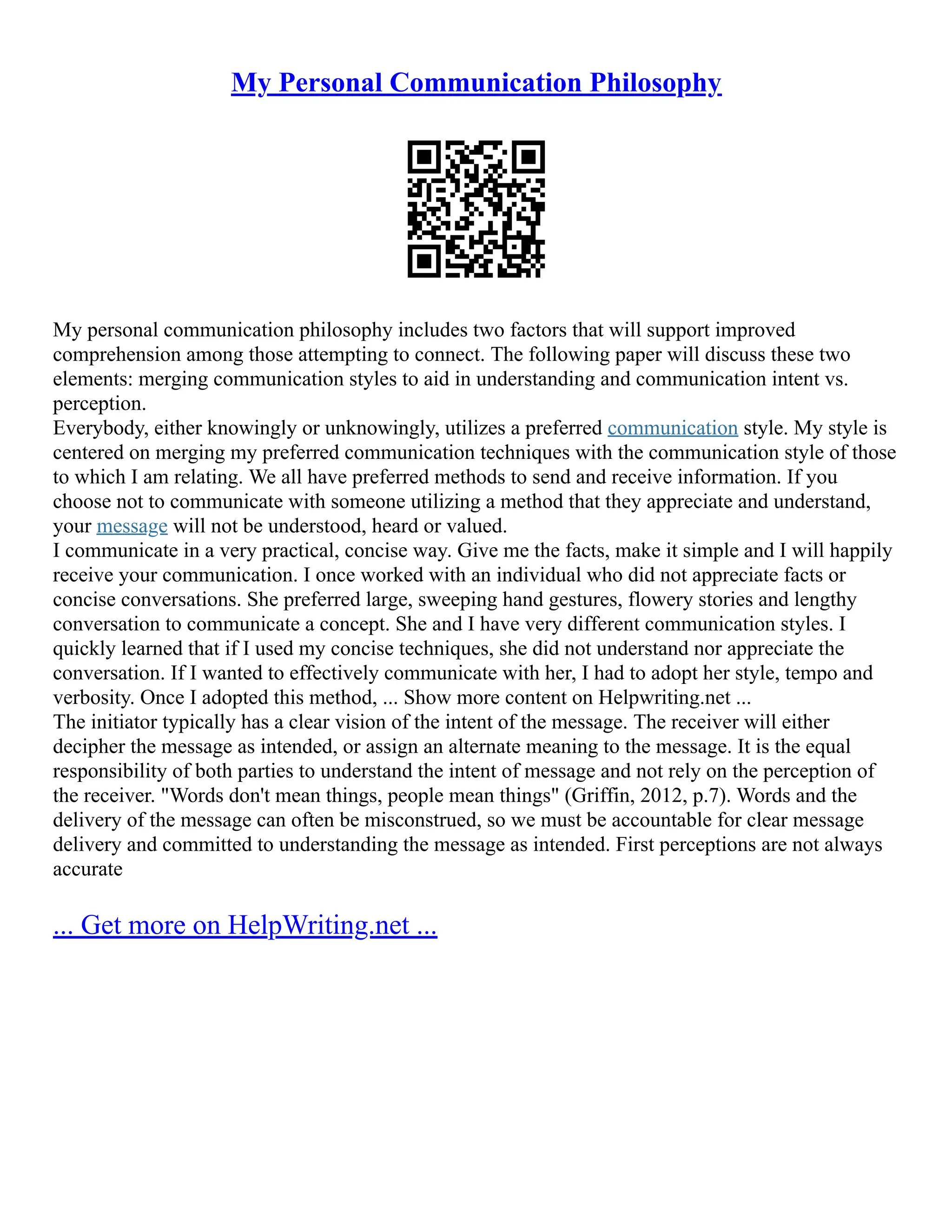 My Personal Communication Philosophy
My personal communication philosophy includes two factors that will support improved
comprehension among those attempting to connect. The following paper will discuss these two
elements: merging communication styles to aid in understanding and communication intent vs.
perception.
Everybody, either knowingly or unknowingly, utilizes a preferred communication style. My style is
centered on merging my preferred communication techniques with the communication style of those
to which I am relating. We all have preferred methods to send and receive information. If you
choose not to communicate with someone utilizing a method that they appreciate and understand,
your message will not be understood, heard or valued.
I communicate in a very practical, concise way. Give me the facts, make it simple and I will happily
receive your communication. I once worked with an individual who did not appreciate facts or
concise conversations. She preferred large, sweeping hand gestures, flowery stories and lengthy
conversation to communicate a concept. She and I have very different communication styles. I
quickly learned that if I used my concise techniques, she did not understand nor appreciate the
conversation. If I wanted to effectively communicate with her, I had to adopt her style, tempo and
verbosity. Once I adopted this method, ... Show more content on Helpwriting.net ...
The initiator typically has a clear vision of the intent of the message. The receiver will either
decipher the message as intended, or assign an alternate meaning to the message. It is the equal
responsibility of both parties to understand the intent of message and not rely on the perception of
the receiver. "Words don't mean things, people mean things" (Griffin, 2012, p.7). Words and the
delivery of the message can often be misconstrued, so we must be accountable for clear message
delivery and committed to understanding the message as intended. First perceptions are not always
accurate
... Get more on HelpWriting.net ...
 