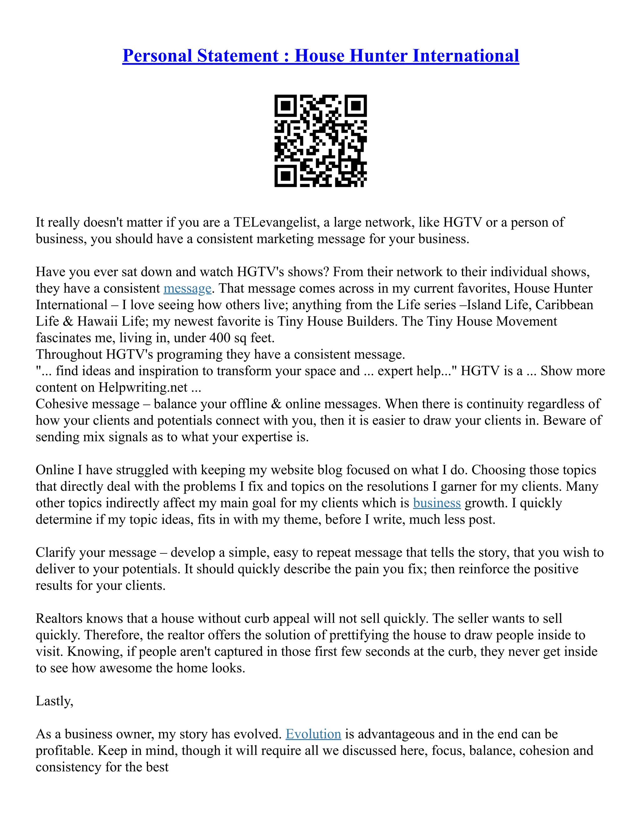 Personal Statement : House Hunter International
It really doesn't matter if you are a TELevangelist, a large network, like HGTV or a person of
business, you should have a consistent marketing message for your business.
Have you ever sat down and watch HGTV's shows? From their network to their individual shows,
they have a consistent message. That message comes across in my current favorites, House Hunter
International – I love seeing how others live; anything from the Life series –Island Life, Caribbean
Life & Hawaii Life; my newest favorite is Tiny House Builders. The Tiny House Movement
fascinates me, living in, under 400 sq feet.
Throughout HGTV's programing they have a consistent message.
"... find ideas and inspiration to transform your space and ... expert help..." HGTV is a ... Show more
content on Helpwriting.net ...
Cohesive message – balance your offline & online messages. When there is continuity regardless of
how your clients and potentials connect with you, then it is easier to draw your clients in. Beware of
sending mix signals as to what your expertise is.
Online I have struggled with keeping my website blog focused on what I do. Choosing those topics
that directly deal with the problems I fix and topics on the resolutions I garner for my clients. Many
other topics indirectly affect my main goal for my clients which is business growth. I quickly
determine if my topic ideas, fits in with my theme, before I write, much less post.
Clarify your message – develop a simple, easy to repeat message that tells the story, that you wish to
deliver to your potentials. It should quickly describe the pain you fix; then reinforce the positive
results for your clients.
Realtors knows that a house without curb appeal will not sell quickly. The seller wants to sell
quickly. Therefore, the realtor offers the solution of prettifying the house to draw people inside to
visit. Knowing, if people aren't captured in those first few seconds at the curb, they never get inside
to see how awesome the home looks.
Lastly,
As a business owner, my story has evolved. Evolution is advantageous and in the end can be
profitable. Keep in mind, though it will require all we discussed here, focus, balance, cohesion and
consistency for the best
 