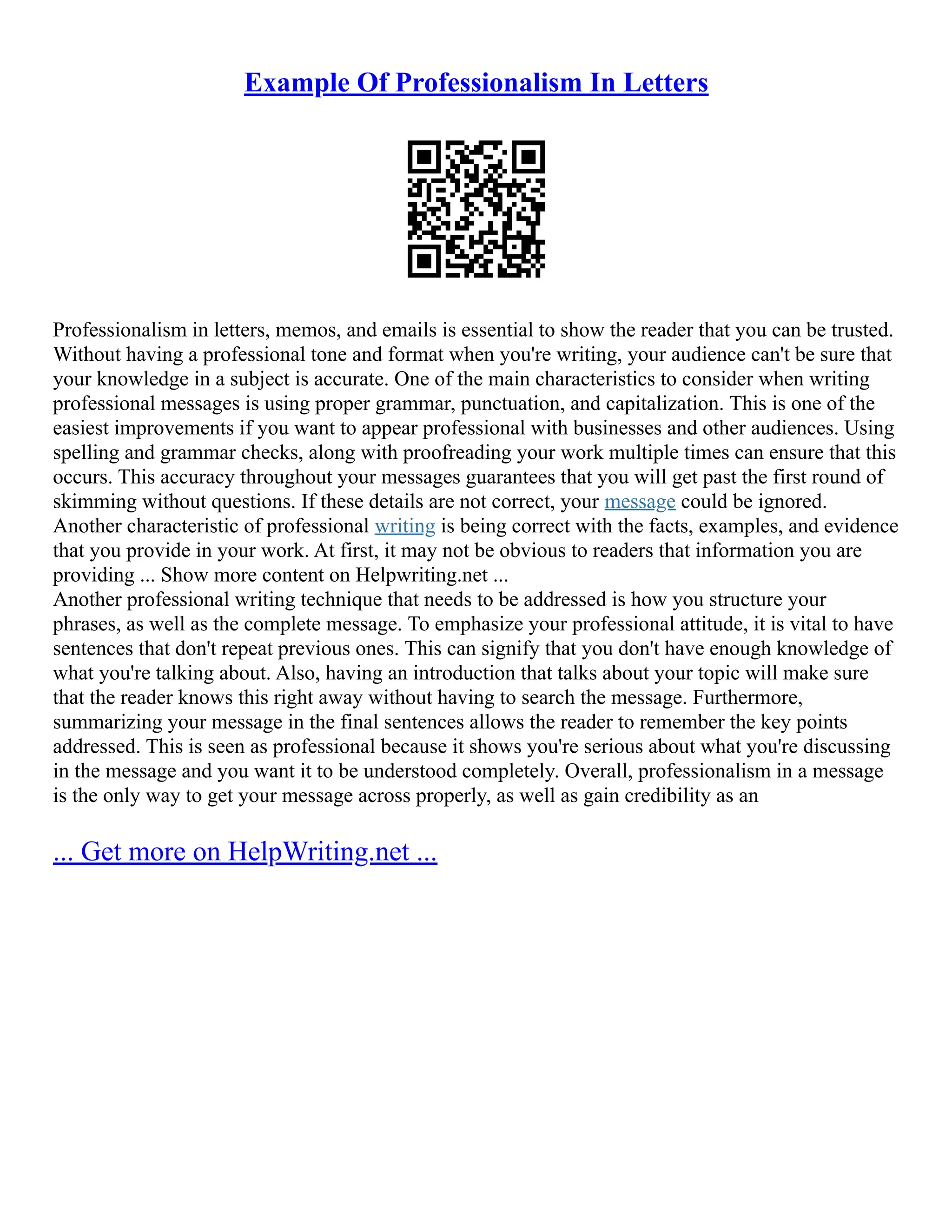 Example Of Professionalism In Letters
Professionalism in letters, memos, and emails is essential to show the reader that you can be trusted.
Without having a professional tone and format when you're writing, your audience can't be sure that
your knowledge in a subject is accurate. One of the main characteristics to consider when writing
professional messages is using proper grammar, punctuation, and capitalization. This is one of the
easiest improvements if you want to appear professional with businesses and other audiences. Using
spelling and grammar checks, along with proofreading your work multiple times can ensure that this
occurs. This accuracy throughout your messages guarantees that you will get past the first round of
skimming without questions. If these details are not correct, your message could be ignored.
Another characteristic of professional writing is being correct with the facts, examples, and evidence
that you provide in your work. At first, it may not be obvious to readers that information you are
providing ... Show more content on Helpwriting.net ...
Another professional writing technique that needs to be addressed is how you structure your
phrases, as well as the complete message. To emphasize your professional attitude, it is vital to have
sentences that don't repeat previous ones. This can signify that you don't have enough knowledge of
what you're talking about. Also, having an introduction that talks about your topic will make sure
that the reader knows this right away without having to search the message. Furthermore,
summarizing your message in the final sentences allows the reader to remember the key points
addressed. This is seen as professional because it shows you're serious about what you're discussing
in the message and you want it to be understood completely. Overall, professionalism in a message
is the only way to get your message across properly, as well as gain credibility as an
... Get more on HelpWriting.net ...
 