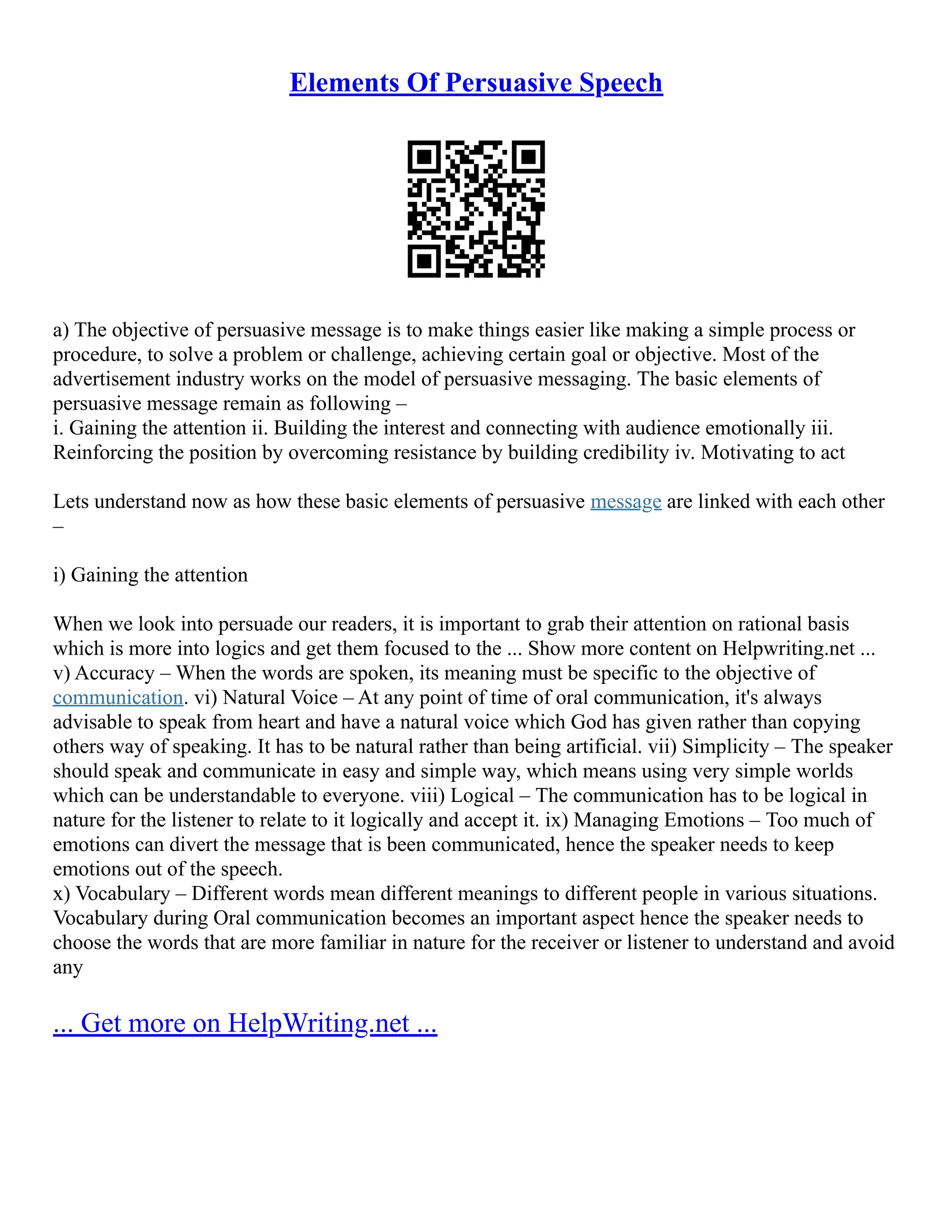 Elements Of Persuasive Speech
a) The objective of persuasive message is to make things easier like making a simple process or
procedure, to solve a problem or challenge, achieving certain goal or objective. Most of the
advertisement industry works on the model of persuasive messaging. The basic elements of
persuasive message remain as following –
i. Gaining the attention ii. Building the interest and connecting with audience emotionally iii.
Reinforcing the position by overcoming resistance by building credibility iv. Motivating to act
Lets understand now as how these basic elements of persuasive message are linked with each other
–
i) Gaining the attention
When we look into persuade our readers, it is important to grab their attention on rational basis
which is more into logics and get them focused to the ... Show more content on Helpwriting.net ...
v) Accuracy – When the words are spoken, its meaning must be specific to the objective of
communication. vi) Natural Voice – At any point of time of oral communication, it's always
advisable to speak from heart and have a natural voice which God has given rather than copying
others way of speaking. It has to be natural rather than being artificial. vii) Simplicity – The speaker
should speak and communicate in easy and simple way, which means using very simple worlds
which can be understandable to everyone. viii) Logical – The communication has to be logical in
nature for the listener to relate to it logically and accept it. ix) Managing Emotions – Too much of
emotions can divert the message that is been communicated, hence the speaker needs to keep
emotions out of the speech.
x) Vocabulary – Different words mean different meanings to different people in various situations.
Vocabulary during Oral communication becomes an important aspect hence the speaker needs to
choose the words that are more familiar in nature for the receiver or listener to understand and avoid
any
... Get more on HelpWriting.net ...
 