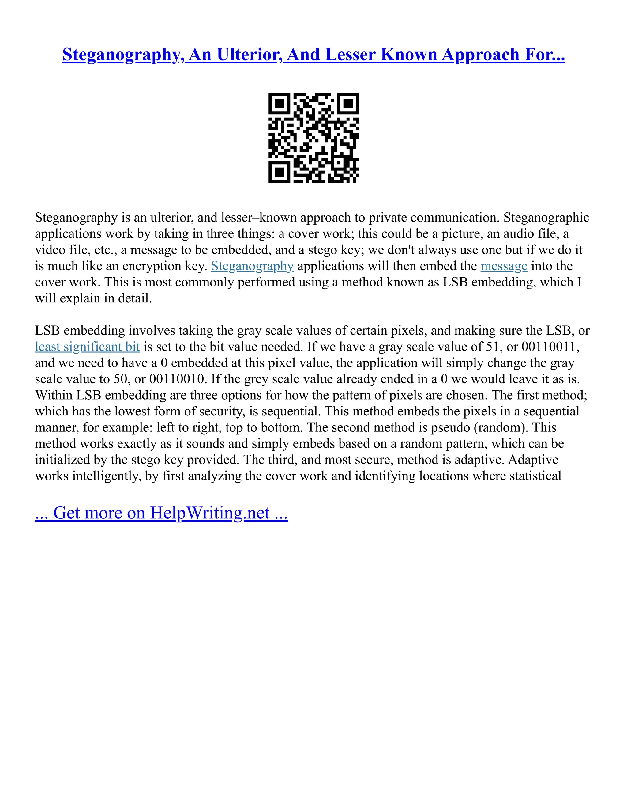 Steganography, An Ulterior, And Lesser Known Approach For...
Steganography is an ulterior, and lesser–known approach to private communication. Steganographic
applications work by taking in three things: a cover work; this could be a picture, an audio file, a
video file, etc., a message to be embedded, and a stego key; we don't always use one but if we do it
is much like an encryption key. Steganography applications will then embed the message into the
cover work. This is most commonly performed using a method known as LSB embedding, which I
will explain in detail.
LSB embedding involves taking the gray scale values of certain pixels, and making sure the LSB, or
least significant bit is set to the bit value needed. If we have a gray scale value of 51, or 00110011,
and we need to have a 0 embedded at this pixel value, the application will simply change the gray
scale value to 50, or 00110010. If the grey scale value already ended in a 0 we would leave it as is.
Within LSB embedding are three options for how the pattern of pixels are chosen. The first method;
which has the lowest form of security, is sequential. This method embeds the pixels in a sequential
manner, for example: left to right, top to bottom. The second method is pseudo (random). This
method works exactly as it sounds and simply embeds based on a random pattern, which can be
initialized by the stego key provided. The third, and most secure, method is adaptive. Adaptive
works intelligently, by first analyzing the cover work and identifying locations where statistical
... Get more on HelpWriting.net ...
 