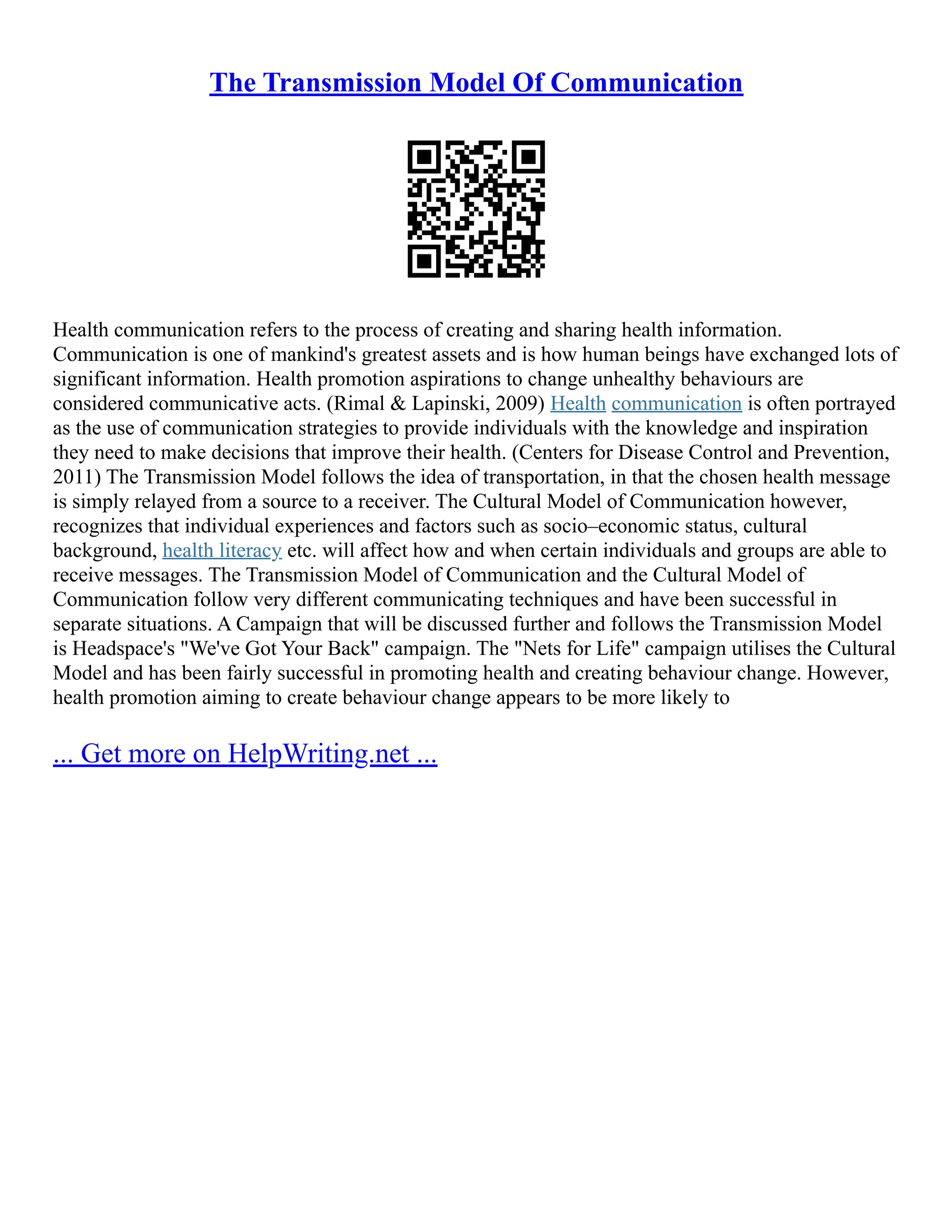 The Transmission Model Of Communication
Health communication refers to the process of creating and sharing health information.
Communication is one of mankind's greatest assets and is how human beings have exchanged lots of
significant information. Health promotion aspirations to change unhealthy behaviours are
considered communicative acts. (Rimal & Lapinski, 2009) Health communication is often portrayed
as the use of communication strategies to provide individuals with the knowledge and inspiration
they need to make decisions that improve their health. (Centers for Disease Control and Prevention,
2011) The Transmission Model follows the idea of transportation, in that the chosen health message
is simply relayed from a source to a receiver. The Cultural Model of Communication however,
recognizes that individual experiences and factors such as socio–economic status, cultural
background, health literacy etc. will affect how and when certain individuals and groups are able to
receive messages. The Transmission Model of Communication and the Cultural Model of
Communication follow very different communicating techniques and have been successful in
separate situations. A Campaign that will be discussed further and follows the Transmission Model
is Headspace's "We've Got Your Back" campaign. The "Nets for Life" campaign utilises the Cultural
Model and has been fairly successful in promoting health and creating behaviour change. However,
health promotion aiming to create behaviour change appears to be more likely to
... Get more on HelpWriting.net ...
 